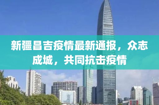 新疆昌吉疫情最新通報，眾志成城，共同抗擊疫情