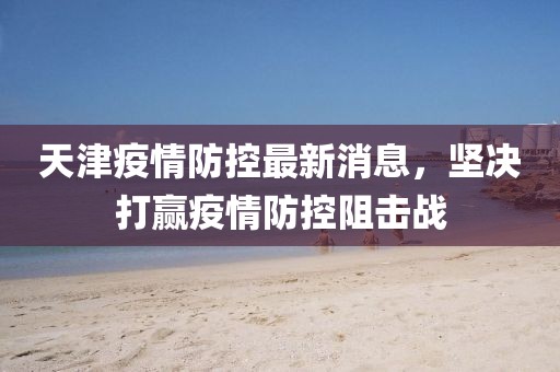 天津疫情防控最新消息，堅(jiān)決打贏疫情防控阻擊戰(zhàn)