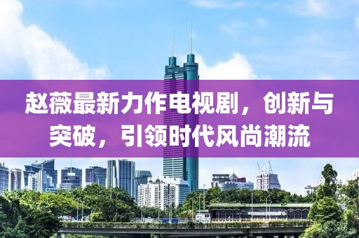 趙薇最新力作電視劇，創(chuàng)新與突破，引領(lǐng)時(shí)代風(fēng)尚潮流
