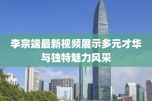 李宗端最新視頻展示多元才華與獨(dú)特魅力風(fēng)采