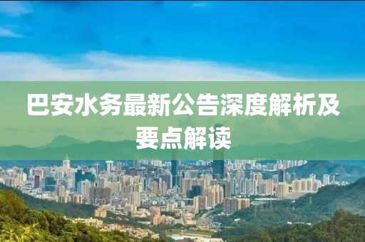 巴安水務(wù)最新公告深度解析及要點解讀
