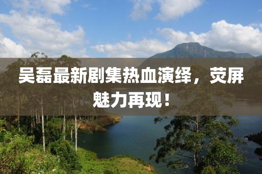 吳磊最新劇集熱血演繹，熒屏魅力再現(xiàn)！