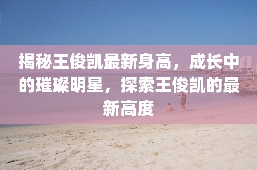 揭秘王俊凱最新身高，成長中的璀璨明星，探索王俊凱的最新高度