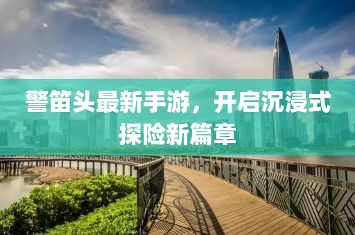 警笛頭最新手游，開啟沉浸式探險新篇章