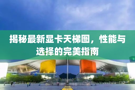 揭秘最新顯卡天梯圖，性能與選擇的完美指南