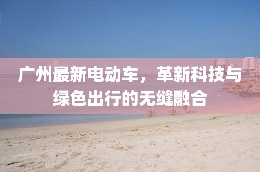 廣州最新電動車，革新科技與綠色出行的無縫融合