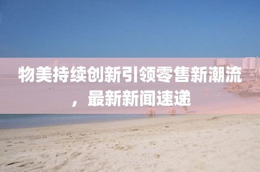 物美持續(xù)創(chuàng)新引領(lǐng)零售新潮流，最新新聞速遞