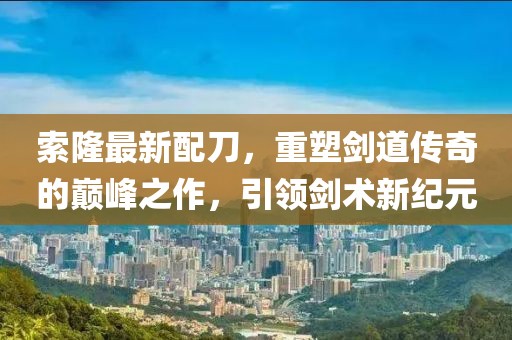 索隆最新配刀，重塑劍道傳奇的巔峰之作，引領劍術新紀元