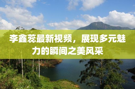 李鑫蕊最新視頻，展現(xiàn)多元魅力的瞬間之美風(fēng)采