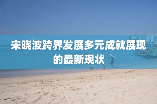 宋曉波跨界發(fā)展多元成就展現(xiàn)的最新現(xiàn)狀