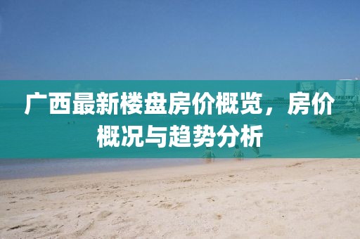 廣西最新樓盤房?jī)r(jià)概覽，房?jī)r(jià)概況與趨勢(shì)分析