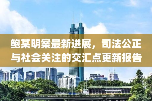 鮑某明案最新進(jìn)展，司法公正與社會(huì)關(guān)注的交匯點(diǎn)更新報(bào)告