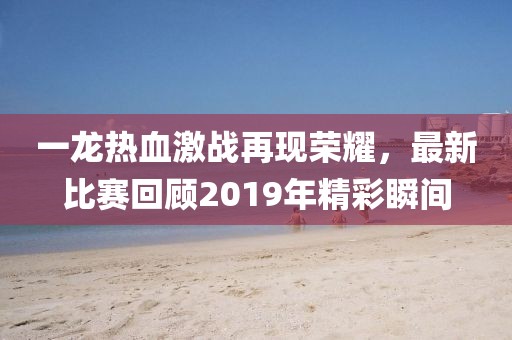 一龍熱血激戰(zhàn)再現(xiàn)榮耀，最新比賽回顧2019年精彩瞬間