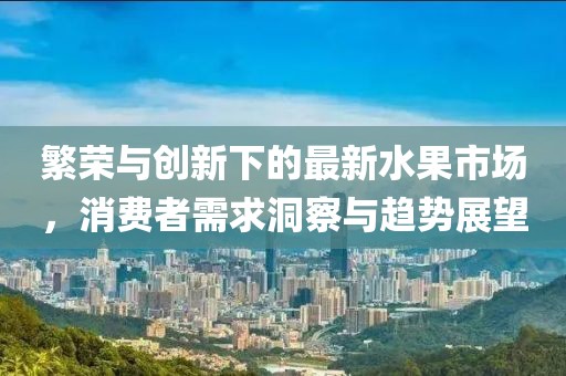 繁榮與創(chuàng)新下的最新水果市場(chǎng)，消費(fèi)者需求洞察與趨勢(shì)展望