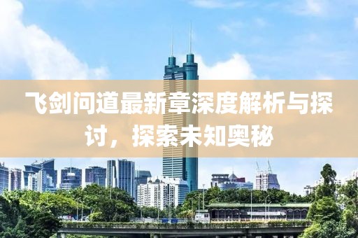 飛劍問道最新章深度解析與探討，探索未知奧秘