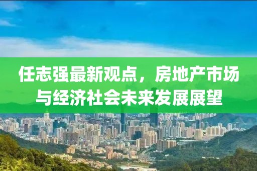 任志強(qiáng)最新觀點(diǎn)，房地產(chǎn)市場與經(jīng)濟(jì)社會(huì)未來發(fā)展展望