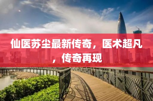 仙醫(yī)蘇塵最新傳奇，醫(yī)術(shù)超凡，傳奇再現(xiàn)