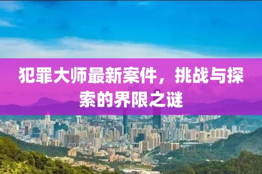犯罪大師最新案件，挑戰(zhàn)與探索的界限之謎