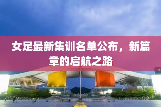 女足最新集訓(xùn)名單公布，新篇章的啟航之路