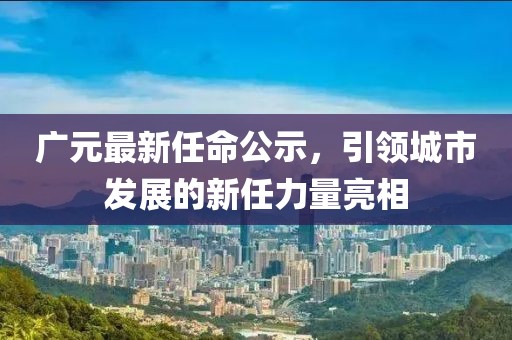 廣元最新任命公示，引領(lǐng)城市發(fā)展的新任力量亮相