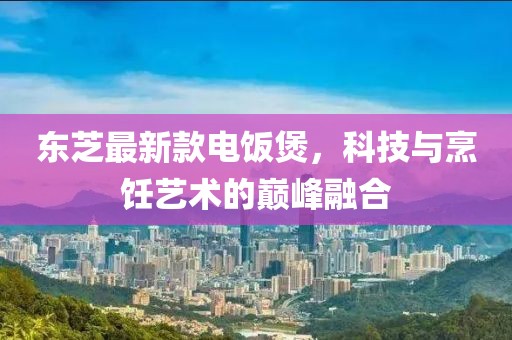 東芝最新款電飯煲，科技與烹飪藝術(shù)的巔峰融合