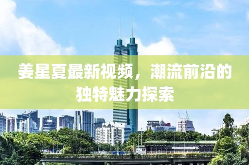 姜星夏最新視頻，潮流前沿的獨(dú)特魅力探索