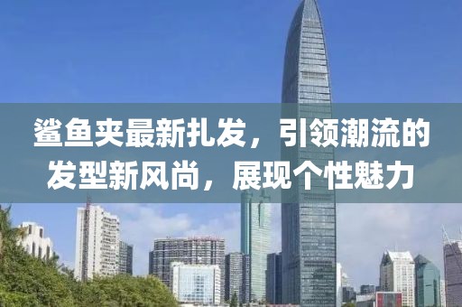 鯊魚夾最新扎發(fā)，引領(lǐng)潮流的發(fā)型新風(fēng)尚，展現(xiàn)個(gè)性魅力