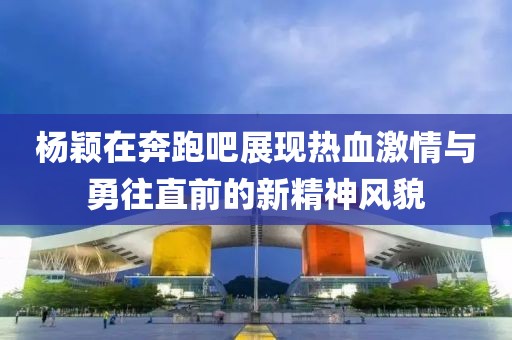 楊穎在奔跑吧展現(xiàn)熱血激情與勇往直前的新精神風(fēng)貌