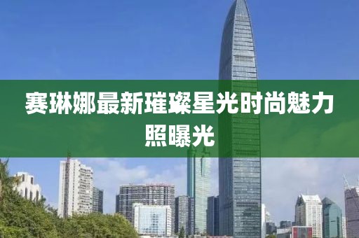賽琳娜最新璀璨星光時尚魅力照曝光