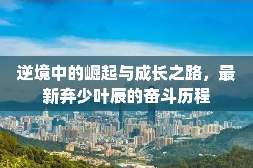 逆境中的崛起與成長之路，最新棄少葉辰的奮斗歷程
