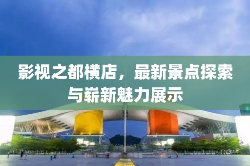影視之都橫店，最新景點(diǎn)探索與嶄新魅力展示