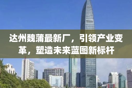 達(dá)州魏蒲最新廠，引領(lǐng)產(chǎn)業(yè)變革，塑造未來(lái)藍(lán)圖新標(biāo)桿