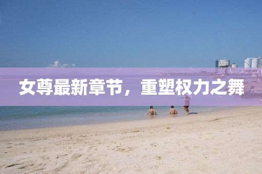 女尊最新章節(jié)，重塑權(quán)力之舞