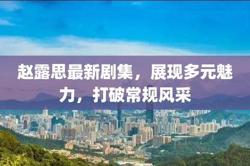 趙露思最新劇集，展現(xiàn)多元魅力，打破常規(guī)風(fēng)采