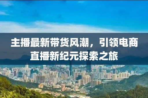 主播最新帶貨風(fēng)潮，引領(lǐng)電商直播新紀(jì)元探索之旅