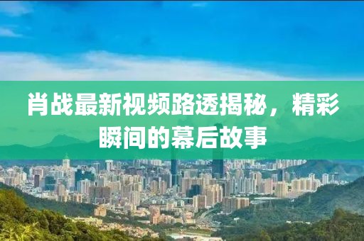 肖戰(zhàn)最新視頻路透揭秘，精彩瞬間的幕后故事