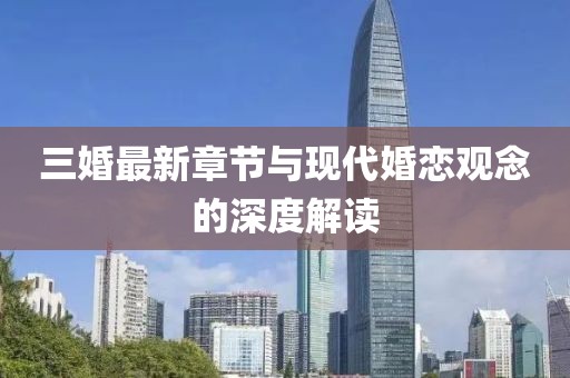 三婚最新章節(jié)與現(xiàn)代婚戀觀念的深度解讀