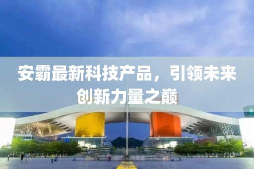 安霸最新科技產(chǎn)品，引領(lǐng)未來創(chuàng)新力量之巔