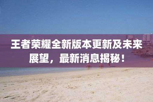 王者榮耀全新版本更新及未來(lái)展望，最新消息揭秘！
