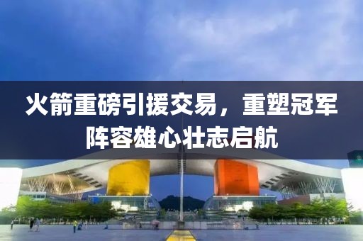 火箭重磅引援交易，重塑冠軍陣容雄心壯志啟航