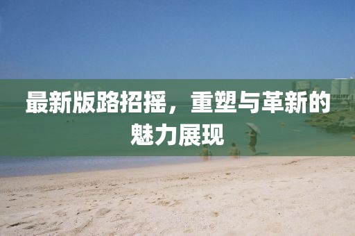最新版路招搖，重塑與革新的魅力展現(xiàn)