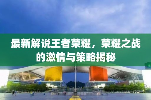 最新解說王者榮耀，榮耀之戰(zhàn)的激情與策略揭秘