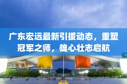 廣東宏遠最新引援動態(tài)，重塑冠軍之師，雄心壯志啟航
