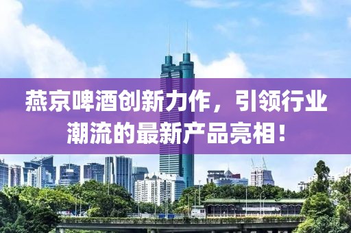 燕京啤酒創(chuàng)新力作，引領行業(yè)潮流的最新產品亮相！