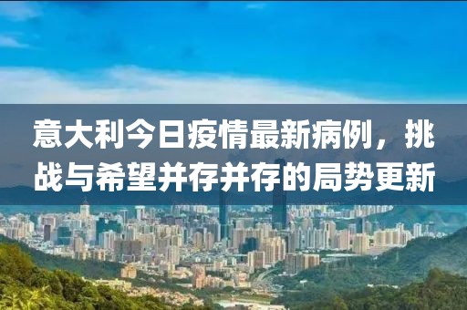 意大利今日疫情最新病例，挑戰(zhàn)與希望并存并存的局勢(shì)更新