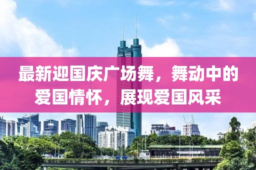 最新迎國慶廣場舞，舞動中的愛國情懷，展現(xiàn)愛國風采