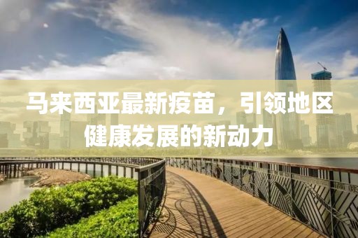馬來西亞最新疫苗，引領(lǐng)地區(qū)健康發(fā)展的新動(dòng)力