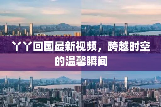 丫丫回國最新視頻，跨越時(shí)空的溫馨瞬間