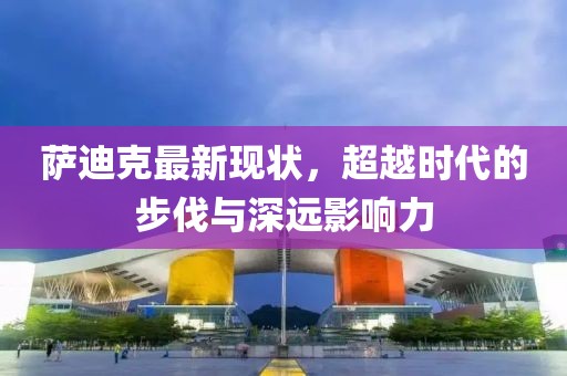 薩迪克最新現(xiàn)狀，超越時代的步伐與深遠(yuǎn)影響力