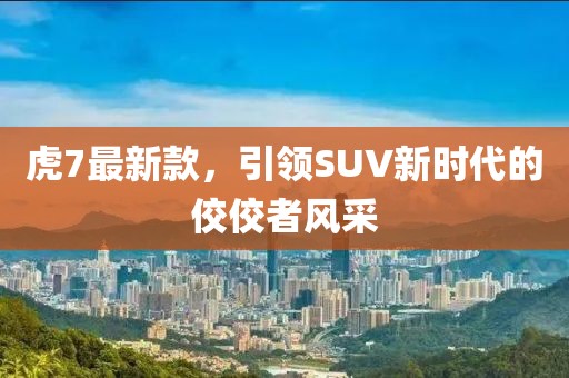 虎7最新款，引領SUV新時代的佼佼者風采